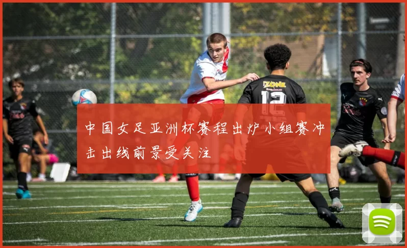 中国女足亚洲杯赛程出炉小组赛冲击出线前景受关注