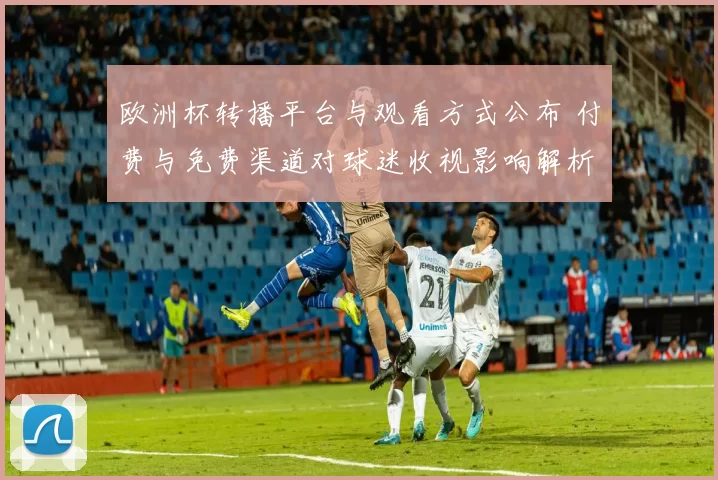 欧洲杯转播平台与观看方式公布 付费与免费渠道对球迷收视影响解析