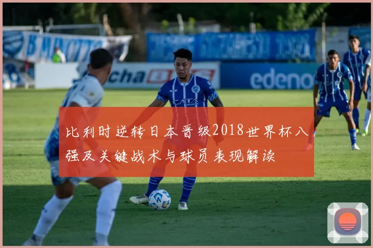 比利时逆转日本晋级2018世界杯八强及关键战术与球员表现解读