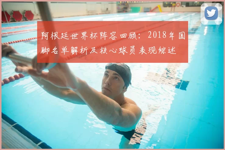 阿根廷世界杯阵容回顾:2018年国脚名单解析及核心球员表现综述