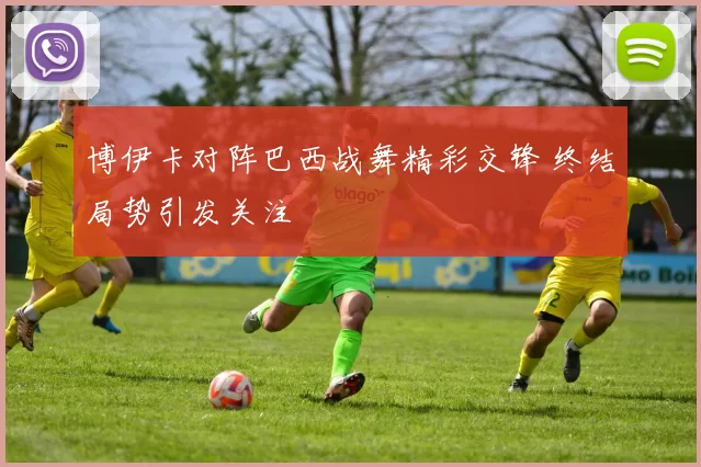 博伊卡对阵巴西战舞精彩交锋 终结局势引发关注