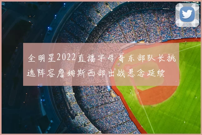全明星2022直播字母哥东部队长挑选阵容詹姆斯西部出战悬念延续