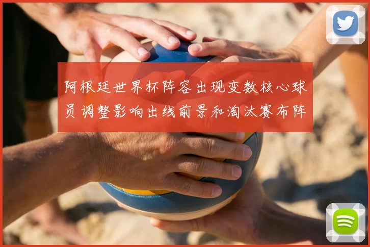 阿根廷世界杯阵容出现变数核心球员调整影响出线前景和淘汰赛布阵看点