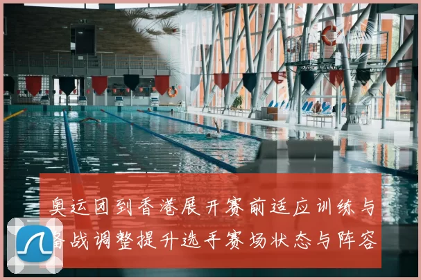 奥运团到香港展开赛前适应训练与备战调整提升选手赛场状态与阵容安排