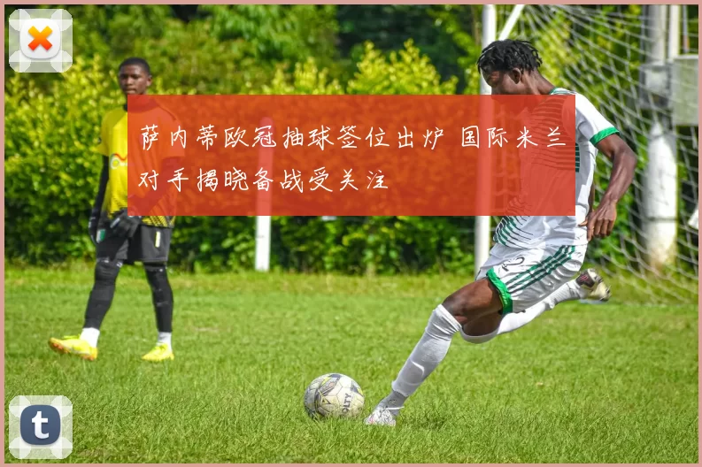 萨内蒂欧冠抽球签位出炉 国际米兰对手揭晓备战受关注