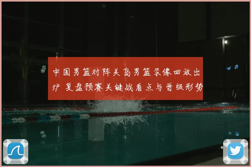 中国男篮对阵关岛男篮录像回放出炉 复盘预赛关键战看点与晋级形势
