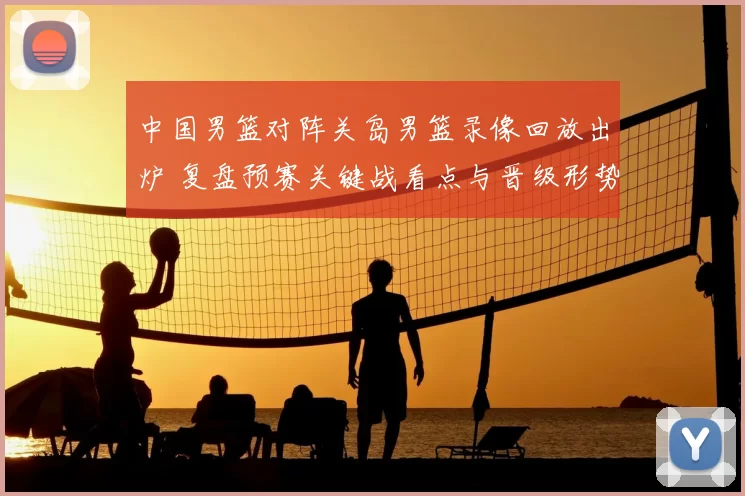 中国男篮对阵关岛男篮录像回放出炉 复盘预赛关键战看点与晋级形势