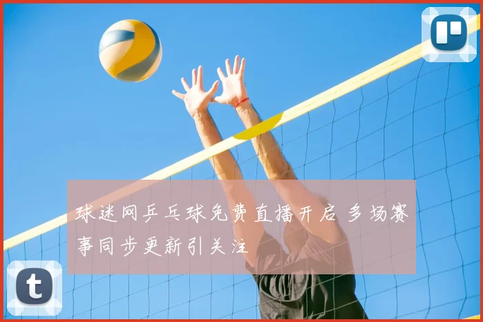 球迷网乒乓球免费直播开启 多场赛事同步更新引关注