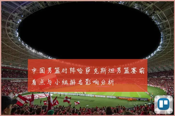 中国男篮对阵哈萨克斯坦男篮赛前看点与小组排名影响分析