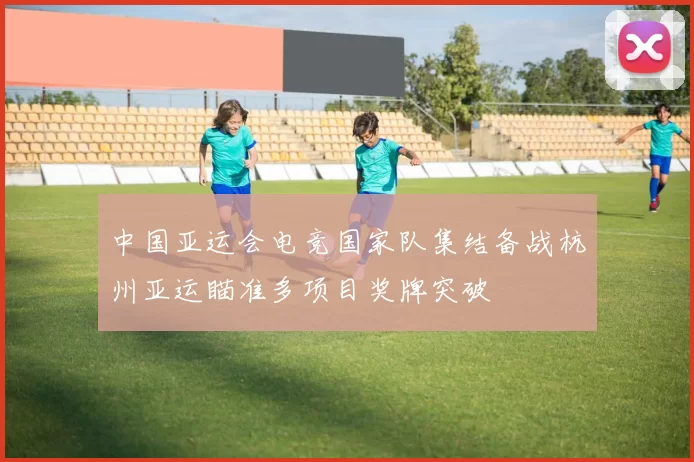 中国亚运会电竞国家队集结备战杭州亚运瞄准多项目奖牌突破