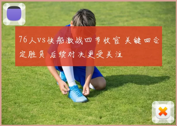 76人vs快船激战四节收官 关键回合定胜负 后续对决更受关注