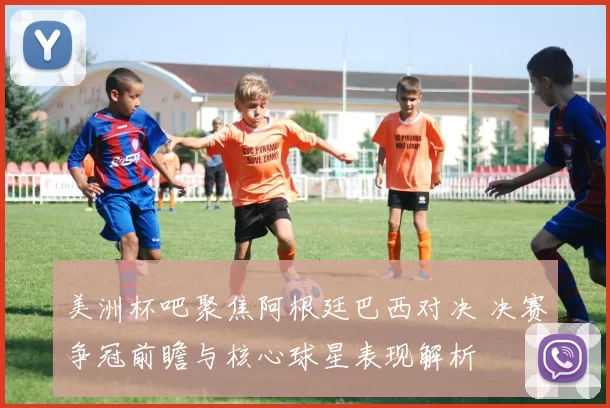 美洲杯吧聚焦阿根廷巴西对决 决赛争冠前瞻与核心球星表现解析