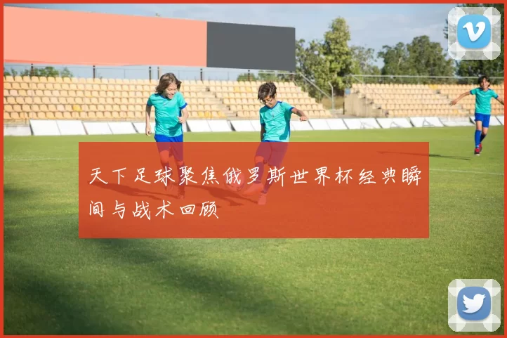 天下足球聚焦俄罗斯世界杯经典瞬间与战术回顾