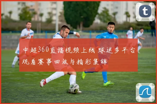 中超360直播视频上线 球迷多平台观看赛事回放与精彩集锦