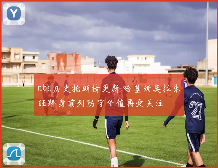 nba历史抢断榜更新 哈基姆奥拉朱旺跻身前列防守价值再受关注