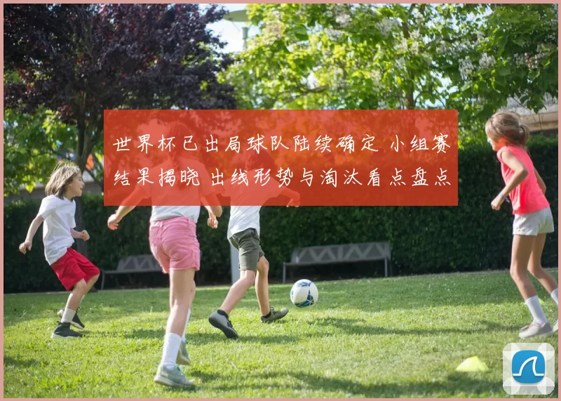 世界杯已出局球队陆续确定 小组赛结果揭晓 出线形势与淘汰看点盘点