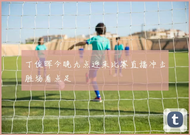 丁俊晖今晚九点迎来比赛直播冲击胜场看点足
