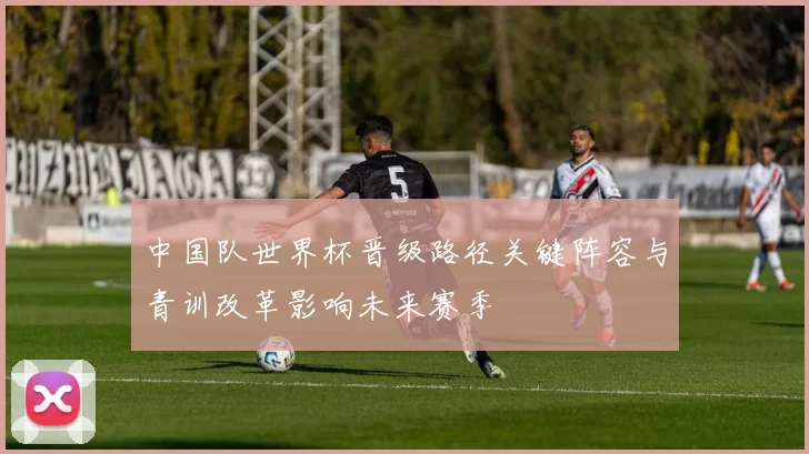 中国队世界杯晋级路径关键阵容与青训改革影响未来赛季