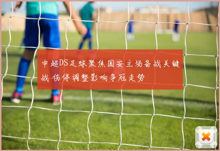 中超DS足球聚焦国安主场备战关键战 伤停调整影响争冠走势