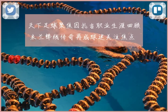 天下足球聚焦因扎吉职业生涯回顾 米兰锋线传奇再成球迷关注焦点
