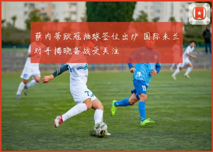 萨内蒂欧冠抽球签位出炉 国际米兰对手揭晓备战受关注