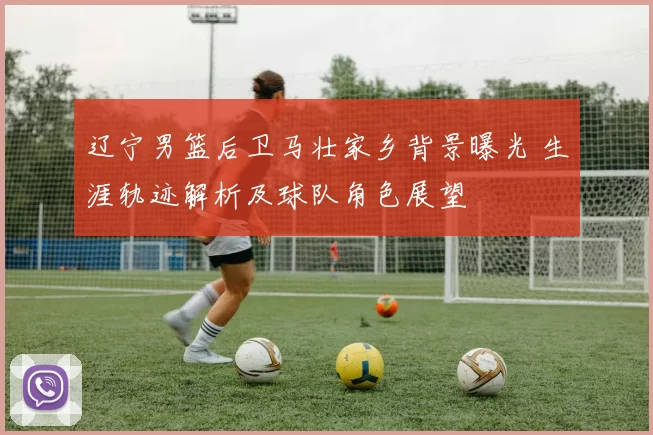 辽宁男篮后卫马壮家乡背景曝光 生涯轨迹解析及球队角色展望