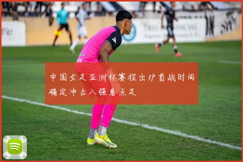 中国女足亚洲杯赛程出炉首战时间确定冲击八强看点足