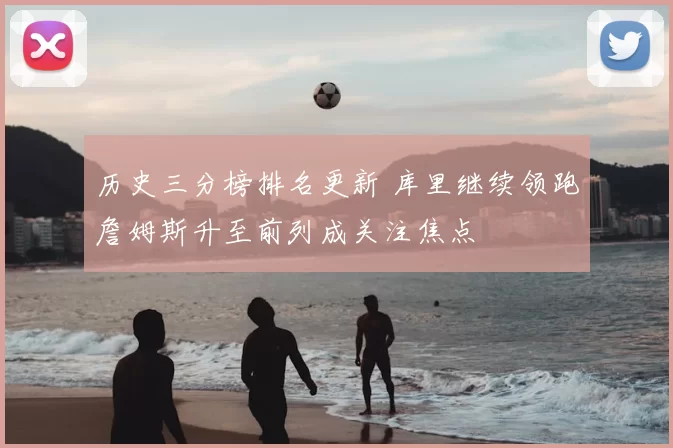 历史三分榜排名更新 库里继续领跑詹姆斯升至前列成关注焦点