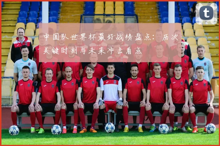 中国队世界杯最好战绩盘点：历次关键时刻与未来冲击看点