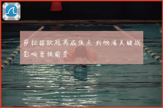 萨拉赫欧冠再成焦点 利物浦关键战影响晋级前景
