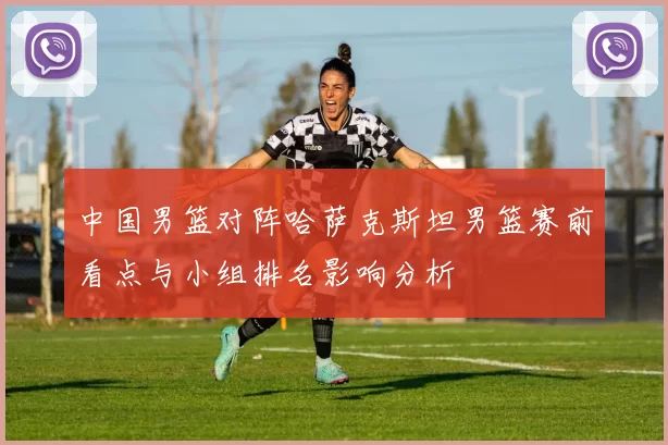 中国男篮对阵哈萨克斯坦男篮赛前看点与小组排名影响分析