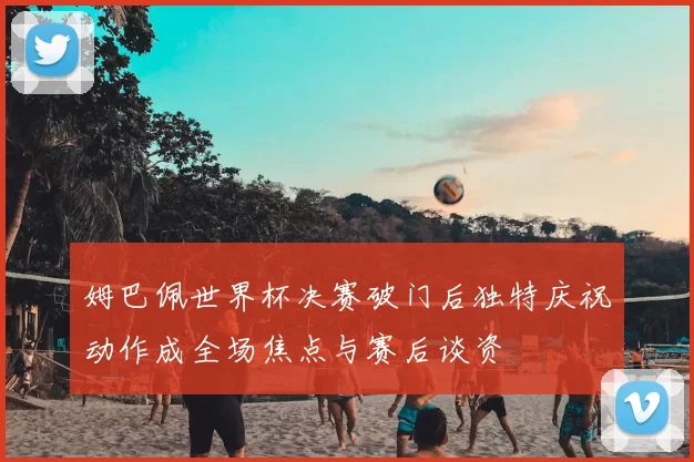 姆巴佩世界杯决赛破门后独特庆祝动作成全场焦点与赛后谈资