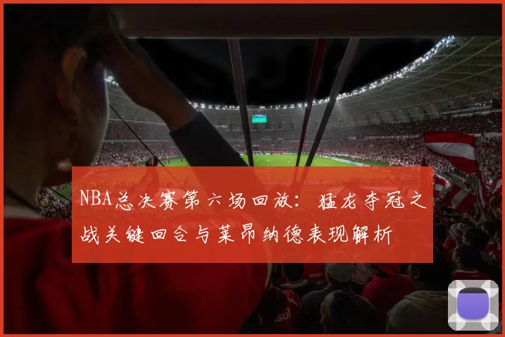 NBA总决赛第六场回放:猛龙夺冠之战关键回合与莱昂纳德表现解析
