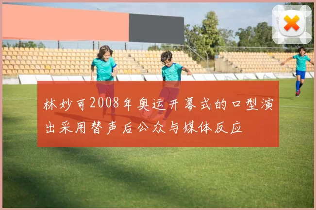 林妙可2008年奥运开幕式的口型演出采用替声后公众与媒体反应