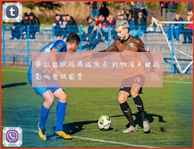 萨拉赫欧冠再成焦点 利物浦关键战影响晋级前景