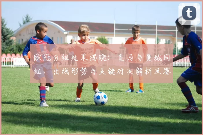 欧冠分组结果揭晓：皇马与曼城同组，出线形势与关键对决解析及赛程影响