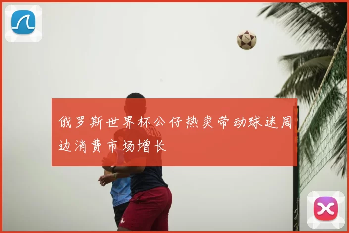 俄罗斯世界杯公仔热卖带动球迷周边消费市场增长
