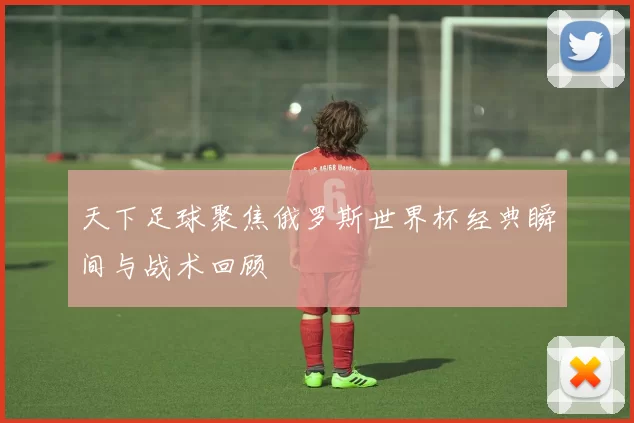 天下足球聚焦俄罗斯世界杯经典瞬间与战术回顾