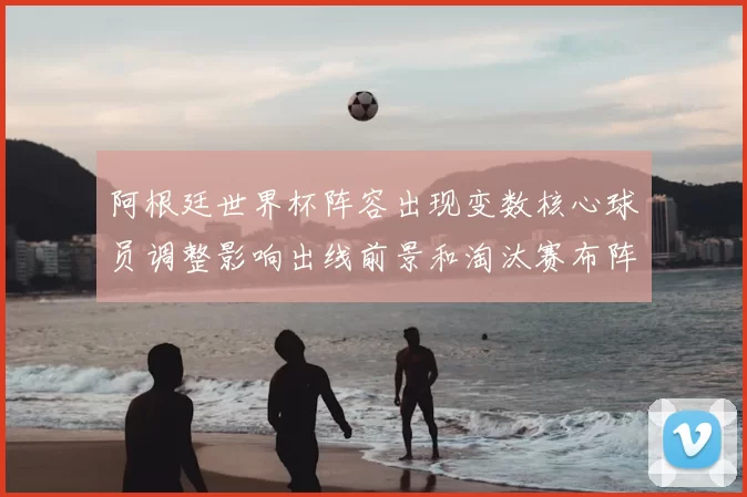 阿根廷世界杯阵容出现变数核心球员调整影响出线前景和淘汰赛布阵看点