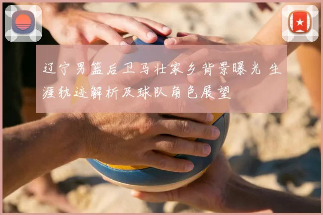 辽宁男篮后卫马壮家乡背景曝光 生涯轨迹解析及球队角色展望
