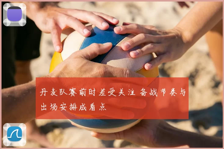 丹麦队赛前时差受关注 备战节奏与出场安排成看点