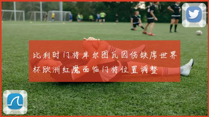 比利时门将库尔图瓦因伤缺席世界杯欧洲红魔面临门将位置调整