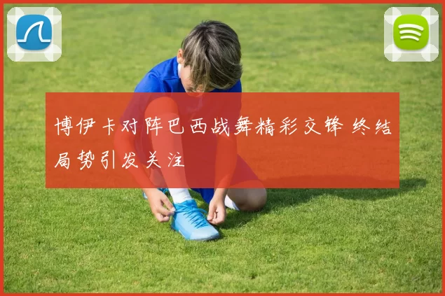 博伊卡对阵巴西战舞精彩交锋 终结局势引发关注