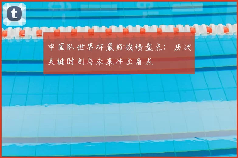 中国队世界杯最好战绩盘点：历次关键时刻与未来冲击看点