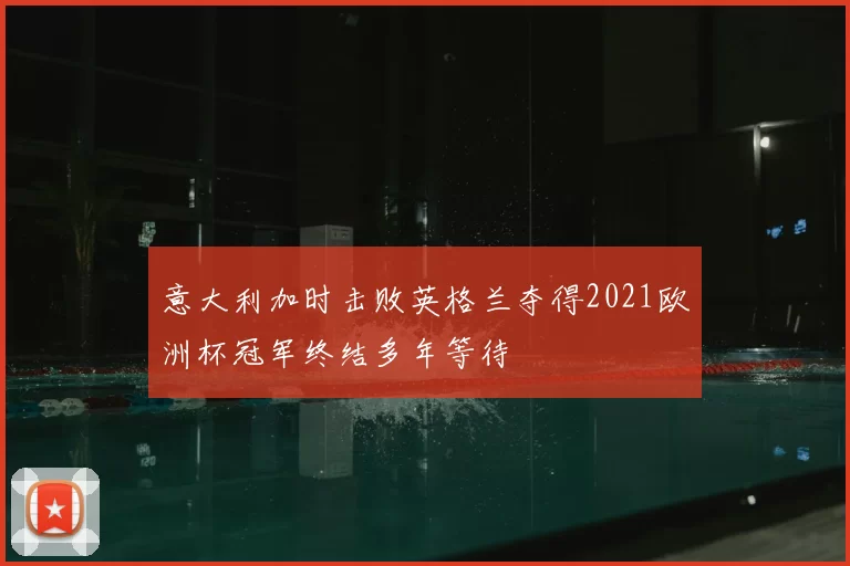 意大利加时击败英格兰夺得2021欧洲杯冠军终结多年等待