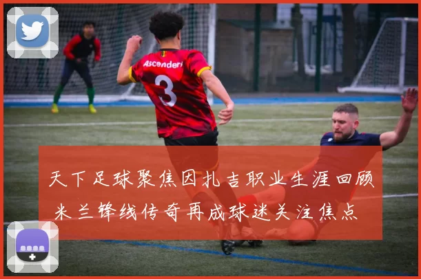 天下足球聚焦因扎吉职业生涯回顾 米兰锋线传奇再成球迷关注焦点