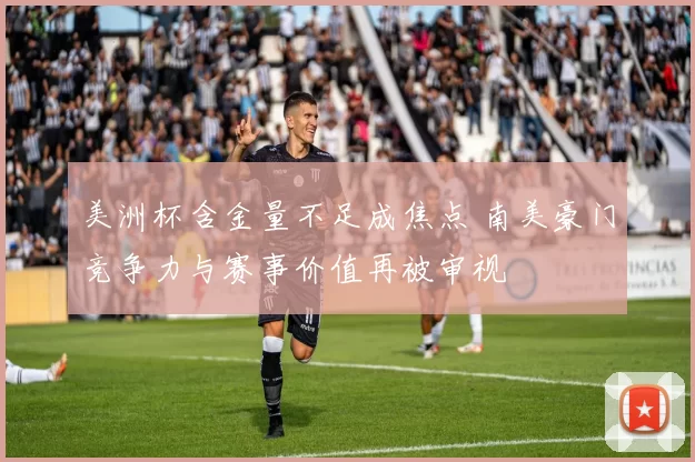 美洲杯含金量不足成焦点 南美豪门竞争力与赛事价值再被审视