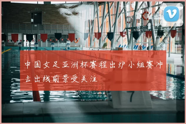 中国女足亚洲杯赛程出炉小组赛冲击出线前景受关注